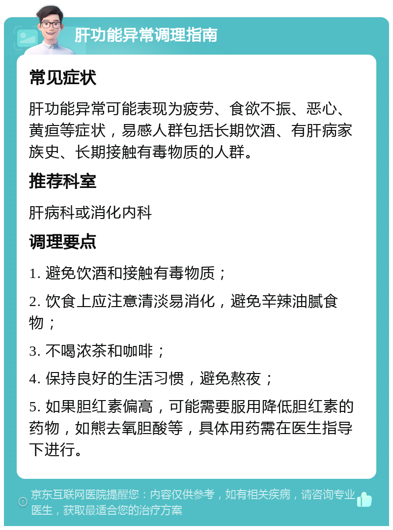 肝功能异常调理指南 常见症状 肝功能异常可能表现为疲劳、食欲不振、恶心、黄疸等症状，易感人群包括长期饮酒、有肝病家族史、长期接触有毒物质的人群。 推荐科室 肝病科或消化内科 调理要点 1. 避免饮酒和接触有毒物质； 2. 饮食上应注意清淡易消化，避免辛辣油腻食物； 3. 不喝浓茶和咖啡； 4. 保持良好的生活习惯，避免熬夜； 5. 如果胆红素偏高，可能需要服用降低胆红素的药物，如熊去氧胆酸等，具体用药需在医生指导下进行。