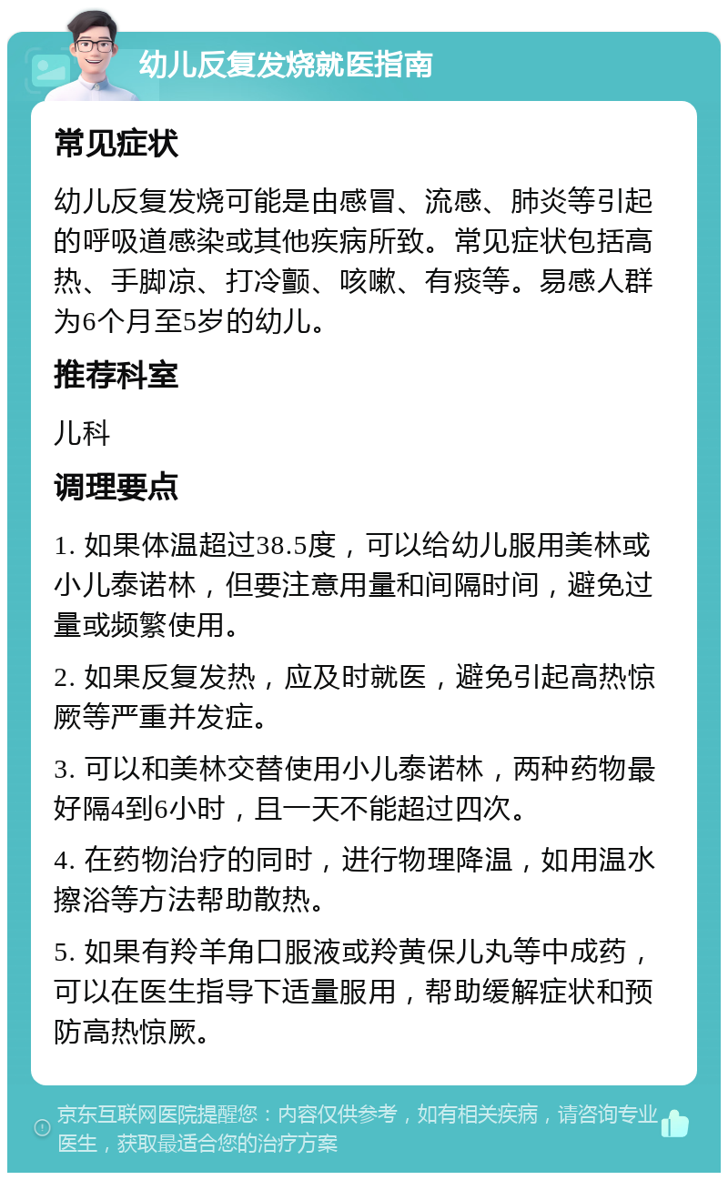 幼儿反复发烧就医指南 常见症状 幼儿反复发烧可能是由感冒、流感、肺炎等引起的呼吸道感染或其他疾病所致。常见症状包括高热、手脚凉、打冷颤、咳嗽、有痰等。易感人群为6个月至5岁的幼儿。 推荐科室 儿科 调理要点 1. 如果体温超过38.5度，可以给幼儿服用美林或小儿泰诺林，但要注意用量和间隔时间，避免过量或频繁使用。 2. 如果反复发热，应及时就医，避免引起高热惊厥等严重并发症。 3. 可以和美林交替使用小儿泰诺林，两种药物最好隔4到6小时，且一天不能超过四次。 4. 在药物治疗的同时，进行物理降温，如用温水擦浴等方法帮助散热。 5. 如果有羚羊角口服液或羚黄保儿丸等中成药，可以在医生指导下适量服用，帮助缓解症状和预防高热惊厥。