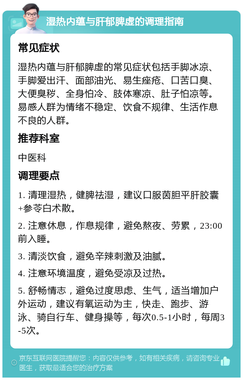 湿热内蕴与肝郁脾虚的调理指南 常见症状 湿热内蕴与肝郁脾虚的常见症状包括手脚冰凉、手脚爱出汗、面部油光、易生痤疮、口苦口臭、大便臭秽、全身怕冷、肢体寒凉、肚子怕凉等。易感人群为情绪不稳定、饮食不规律、生活作息不良的人群。 推荐科室 中医科 调理要点 1. 清理湿热，健脾祛湿，建议口服茵胆平肝胶囊+参苓白术散。 2. 注意休息，作息规律，避免熬夜、劳累，23:00前入睡。 3. 清淡饮食，避免辛辣刺激及油腻。 4. 注意环境温度，避免受凉及过热。 5. 舒畅情志，避免过度思虑、生气，适当增加户外运动，建议有氧运动为主，快走、跑步、游泳、骑自行车、健身操等，每次0.5-1小时，每周3-5次。