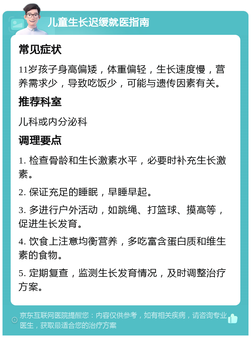 儿童生长迟缓就医指南 常见症状 11岁孩子身高偏矮，体重偏轻，生长速度慢，营养需求少，导致吃饭少，可能与遗传因素有关。 推荐科室 儿科或内分泌科 调理要点 1. 检查骨龄和生长激素水平，必要时补充生长激素。 2. 保证充足的睡眠，早睡早起。 3. 多进行户外活动，如跳绳、打篮球、摸高等，促进生长发育。 4. 饮食上注意均衡营养，多吃富含蛋白质和维生素的食物。 5. 定期复查，监测生长发育情况，及时调整治疗方案。