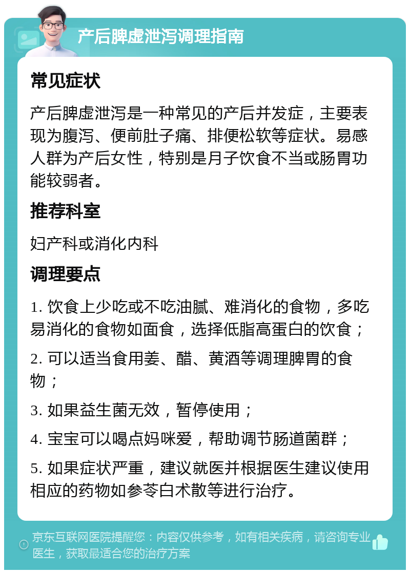 产后脾虚泄泻调理指南 常见症状 产后脾虚泄泻是一种常见的产后并发症，主要表现为腹泻、便前肚子痛、排便松软等症状。易感人群为产后女性，特别是月子饮食不当或肠胃功能较弱者。 推荐科室 妇产科或消化内科 调理要点 1. 饮食上少吃或不吃油腻、难消化的食物，多吃易消化的食物如面食，选择低脂高蛋白的饮食； 2. 可以适当食用姜、醋、黄酒等调理脾胃的食物； 3. 如果益生菌无效，暂停使用； 4. 宝宝可以喝点妈咪爱，帮助调节肠道菌群； 5. 如果症状严重，建议就医并根据医生建议使用相应的药物如参苓白术散等进行治疗。