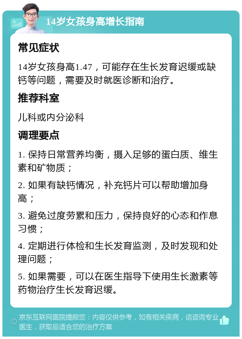 14岁女孩身高增长指南 常见症状 14岁女孩身高1.47，可能存在生长发育迟缓或缺钙等问题，需要及时就医诊断和治疗。 推荐科室 儿科或内分泌科 调理要点 1. 保持日常营养均衡，摄入足够的蛋白质、维生素和矿物质； 2. 如果有缺钙情况，补充钙片可以帮助增加身高； 3. 避免过度劳累和压力，保持良好的心态和作息习惯； 4. 定期进行体检和生长发育监测，及时发现和处理问题； 5. 如果需要，可以在医生指导下使用生长激素等药物治疗生长发育迟缓。