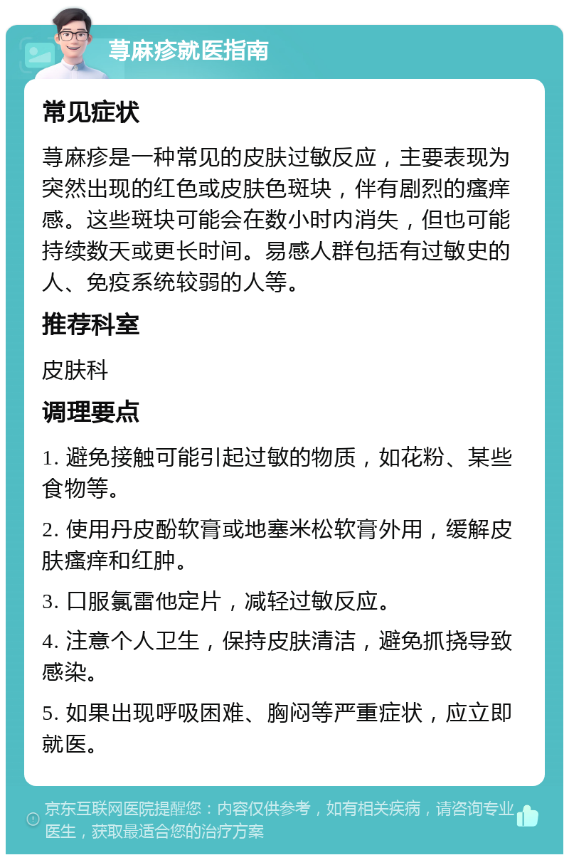 荨麻疹就医指南 常见症状 荨麻疹是一种常见的皮肤过敏反应，主要表现为突然出现的红色或皮肤色斑块，伴有剧烈的瘙痒感。这些斑块可能会在数小时内消失，但也可能持续数天或更长时间。易感人群包括有过敏史的人、免疫系统较弱的人等。 推荐科室 皮肤科 调理要点 1. 避免接触可能引起过敏的物质，如花粉、某些食物等。 2. 使用丹皮酚软膏或地塞米松软膏外用，缓解皮肤瘙痒和红肿。 3. 口服氯雷他定片，减轻过敏反应。 4. 注意个人卫生，保持皮肤清洁，避免抓挠导致感染。 5. 如果出现呼吸困难、胸闷等严重症状，应立即就医。