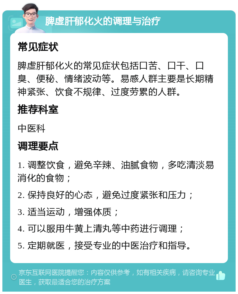 脾虚肝郁化火的调理与治疗 常见症状 脾虚肝郁化火的常见症状包括口苦、口干、口臭、便秘、情绪波动等。易感人群主要是长期精神紧张、饮食不规律、过度劳累的人群。 推荐科室 中医科 调理要点 1. 调整饮食，避免辛辣、油腻食物，多吃清淡易消化的食物； 2. 保持良好的心态，避免过度紧张和压力； 3. 适当运动，增强体质； 4. 可以服用牛黄上清丸等中药进行调理； 5. 定期就医，接受专业的中医治疗和指导。