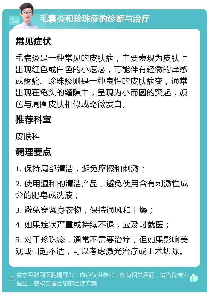 毛囊炎和珍珠疹的诊断与治疗 常见症状 毛囊炎是一种常见的皮肤病，主要表现为皮肤上出现红色或白色的小疙瘩，可能伴有轻微的痒感或疼痛。珍珠疹则是一种良性的皮肤病变，通常出现在龟头的缝隙中，呈现为小而圆的突起，颜色与周围皮肤相似或略微发白。 推荐科室 皮肤科 调理要点 1. 保持局部清洁，避免摩擦和刺激； 2. 使用温和的清洁产品，避免使用含有刺激性成分的肥皂或洗液； 3. 避免穿紧身衣物，保持通风和干燥； 4. 如果症状严重或持续不退，应及时就医； 5. 对于珍珠疹，通常不需要治疗，但如果影响美观或引起不适，可以考虑激光治疗或手术切除。