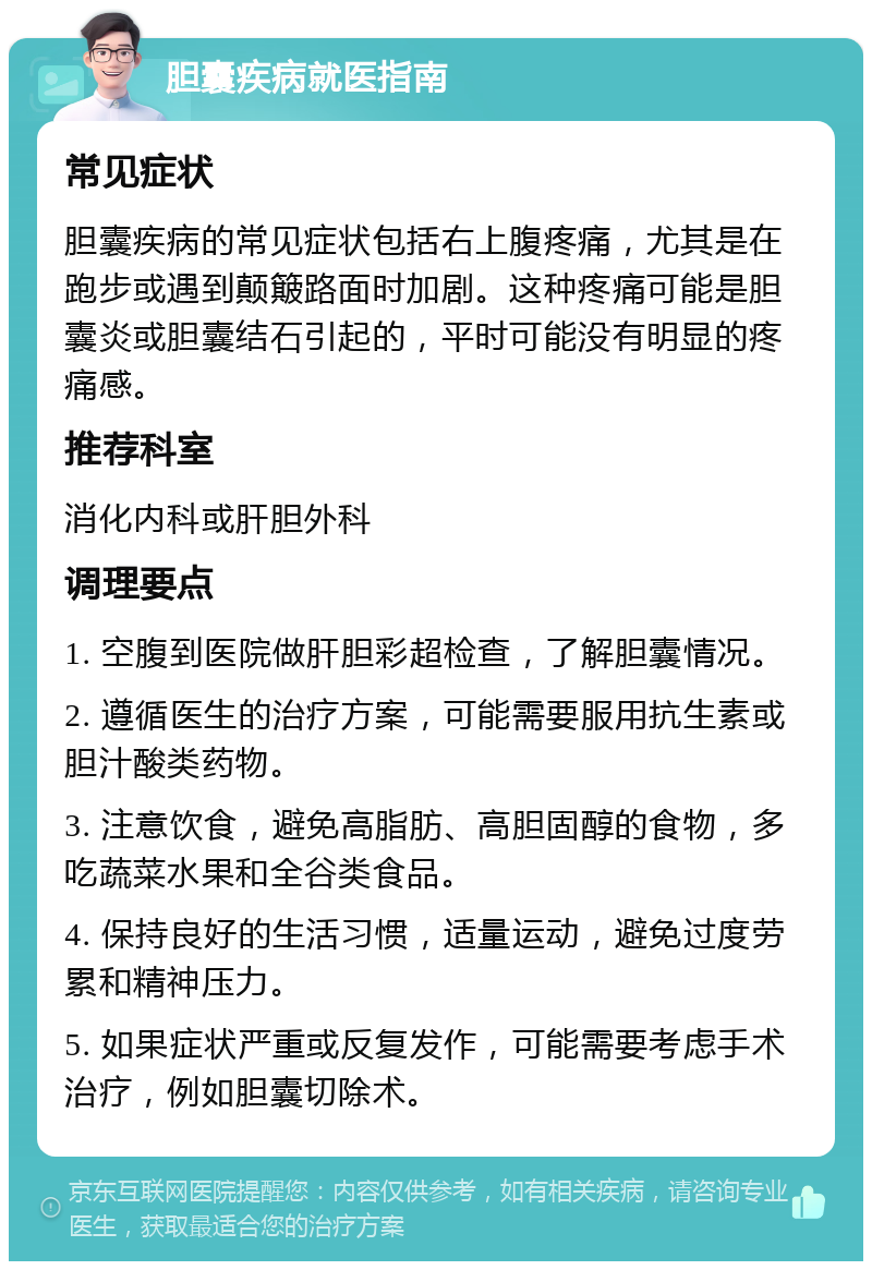 胆囊疾病就医指南 常见症状 胆囊疾病的常见症状包括右上腹疼痛，尤其是在跑步或遇到颠簸路面时加剧。这种疼痛可能是胆囊炎或胆囊结石引起的，平时可能没有明显的疼痛感。 推荐科室 消化内科或肝胆外科 调理要点 1. 空腹到医院做肝胆彩超检查，了解胆囊情况。 2. 遵循医生的治疗方案，可能需要服用抗生素或胆汁酸类药物。 3. 注意饮食，避免高脂肪、高胆固醇的食物，多吃蔬菜水果和全谷类食品。 4. 保持良好的生活习惯，适量运动，避免过度劳累和精神压力。 5. 如果症状严重或反复发作，可能需要考虑手术治疗，例如胆囊切除术。