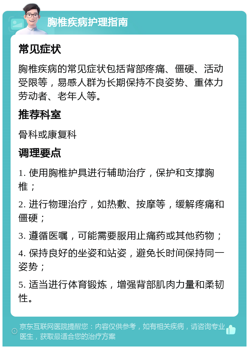 胸椎疾病护理指南 常见症状 胸椎疾病的常见症状包括背部疼痛、僵硬、活动受限等，易感人群为长期保持不良姿势、重体力劳动者、老年人等。 推荐科室 骨科或康复科 调理要点 1. 使用胸椎护具进行辅助治疗，保护和支撑胸椎； 2. 进行物理治疗，如热敷、按摩等，缓解疼痛和僵硬； 3. 遵循医嘱，可能需要服用止痛药或其他药物； 4. 保持良好的坐姿和站姿，避免长时间保持同一姿势； 5. 适当进行体育锻炼，增强背部肌肉力量和柔韧性。