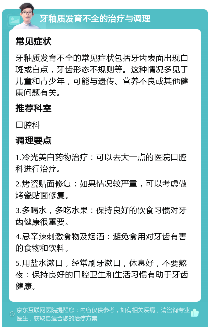 牙釉质发育不全的治疗与调理 常见症状 牙釉质发育不全的常见症状包括牙齿表面出现白斑或白点，牙齿形态不规则等。这种情况多见于儿童和青少年，可能与遗传、营养不良或其他健康问题有关。 推荐科室 口腔科 调理要点 1.冷光美白药物治疗：可以去大一点的医院口腔科进行治疗。 2.烤瓷贴面修复：如果情况较严重，可以考虑做烤瓷贴面修复。 3.多喝水，多吃水果：保持良好的饮食习惯对牙齿健康很重要。 4.忌辛辣刺激食物及烟酒：避免食用对牙齿有害的食物和饮料。 5.用盐水漱口，经常刷牙漱口，休息好，不要熬夜：保持良好的口腔卫生和生活习惯有助于牙齿健康。