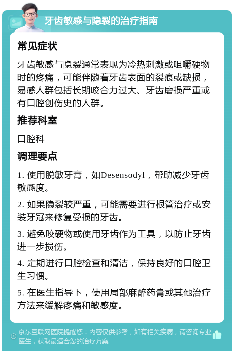 牙齿敏感与隐裂的治疗指南 常见症状 牙齿敏感与隐裂通常表现为冷热刺激或咀嚼硬物时的疼痛，可能伴随着牙齿表面的裂痕或缺损，易感人群包括长期咬合力过大、牙齿磨损严重或有口腔创伤史的人群。 推荐科室 口腔科 调理要点 1. 使用脱敏牙膏，如Desensodyl，帮助减少牙齿敏感度。 2. 如果隐裂较严重，可能需要进行根管治疗或安装牙冠来修复受损的牙齿。 3. 避免咬硬物或使用牙齿作为工具，以防止牙齿进一步损伤。 4. 定期进行口腔检查和清洁，保持良好的口腔卫生习惯。 5. 在医生指导下，使用局部麻醉药膏或其他治疗方法来缓解疼痛和敏感度。