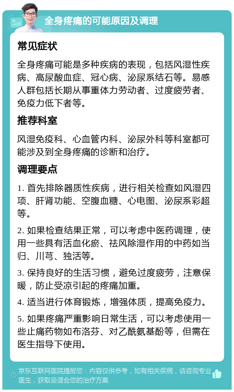 全身疼痛的可能原因及调理 常见症状 全身疼痛可能是多种疾病的表现，包括风湿性疾病、高尿酸血症、冠心病、泌尿系结石等。易感人群包括长期从事重体力劳动者、过度疲劳者、免疫力低下者等。 推荐科室 风湿免疫科、心血管内科、泌尿外科等科室都可能涉及到全身疼痛的诊断和治疗。 调理要点 1. 首先排除器质性疾病，进行相关检查如风湿四项、肝肾功能、空腹血糖、心电图、泌尿系彩超等。 2. 如果检查结果正常，可以考虑中医药调理，使用一些具有活血化瘀、祛风除湿作用的中药如当归、川芎、独活等。 3. 保持良好的生活习惯，避免过度疲劳，注意保暖，防止受凉引起的疼痛加重。 4. 适当进行体育锻炼，增强体质，提高免疫力。 5. 如果疼痛严重影响日常生活，可以考虑使用一些止痛药物如布洛芬、对乙酰氨基酚等，但需在医生指导下使用。