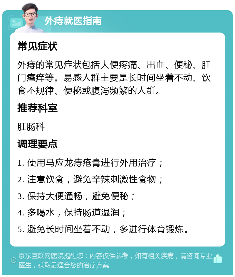 外痔就医指南 常见症状 外痔的常见症状包括大便疼痛、出血、便秘、肛门瘙痒等。易感人群主要是长时间坐着不动、饮食不规律、便秘或腹泻频繁的人群。 推荐科室 肛肠科 调理要点 1. 使用马应龙痔疮膏进行外用治疗； 2. 注意饮食，避免辛辣刺激性食物； 3. 保持大便通畅，避免便秘； 4. 多喝水，保持肠道湿润； 5. 避免长时间坐着不动，多进行体育锻炼。