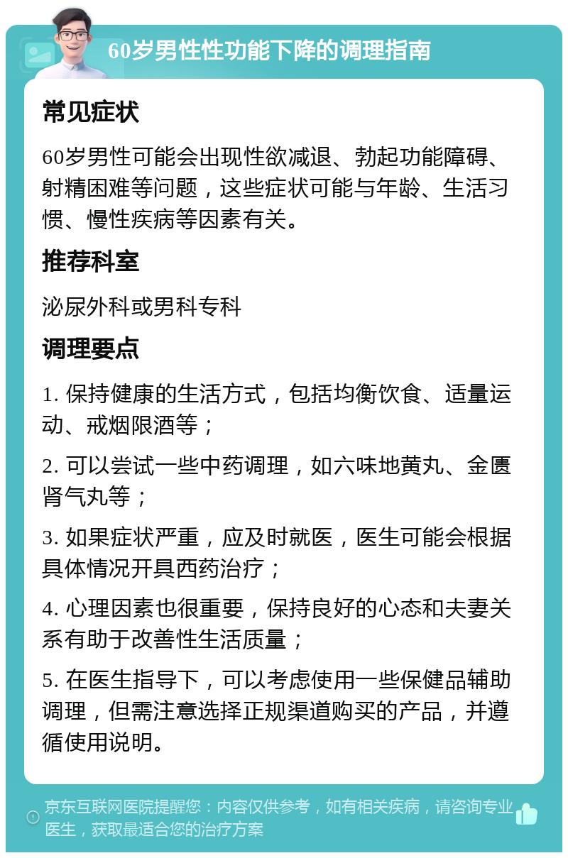 60岁男性性功能下降的调理指南 常见症状 60岁男性可能会出现性欲减退、勃起功能障碍、射精困难等问题，这些症状可能与年龄、生活习惯、慢性疾病等因素有关。 推荐科室 泌尿外科或男科专科 调理要点 1. 保持健康的生活方式，包括均衡饮食、适量运动、戒烟限酒等； 2. 可以尝试一些中药调理，如六味地黄丸、金匮肾气丸等； 3. 如果症状严重，应及时就医，医生可能会根据具体情况开具西药治疗； 4. 心理因素也很重要，保持良好的心态和夫妻关系有助于改善性生活质量； 5. 在医生指导下，可以考虑使用一些保健品辅助调理，但需注意选择正规渠道购买的产品，并遵循使用说明。