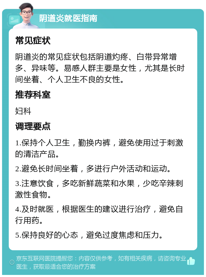 阴道炎就医指南 常见症状 阴道炎的常见症状包括阴道灼疼、白带异常增多、异味等。易感人群主要是女性，尤其是长时间坐着、个人卫生不良的女性。 推荐科室 妇科 调理要点 1.保持个人卫生，勤换内裤，避免使用过于刺激的清洁产品。 2.避免长时间坐着，多进行户外活动和运动。 3.注意饮食，多吃新鲜蔬菜和水果，少吃辛辣刺激性食物。 4.及时就医，根据医生的建议进行治疗，避免自行用药。 5.保持良好的心态，避免过度焦虑和压力。