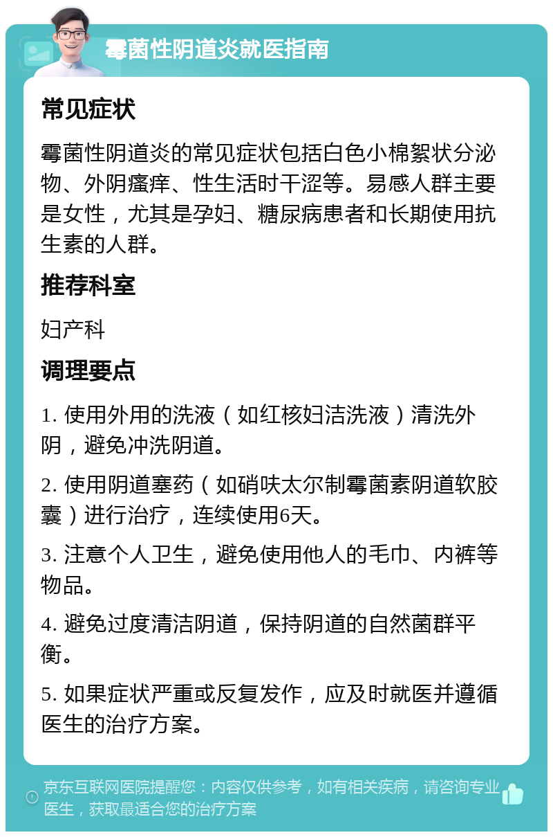 霉菌性阴道炎就医指南 常见症状 霉菌性阴道炎的常见症状包括白色小棉絮状分泌物、外阴瘙痒、性生活时干涩等。易感人群主要是女性，尤其是孕妇、糖尿病患者和长期使用抗生素的人群。 推荐科室 妇产科 调理要点 1. 使用外用的洗液（如红核妇洁洗液）清洗外阴，避免冲洗阴道。 2. 使用阴道塞药（如硝呋太尔制霉菌素阴道软胶囊）进行治疗，连续使用6天。 3. 注意个人卫生，避免使用他人的毛巾、内裤等物品。 4. 避免过度清洁阴道，保持阴道的自然菌群平衡。 5. 如果症状严重或反复发作，应及时就医并遵循医生的治疗方案。