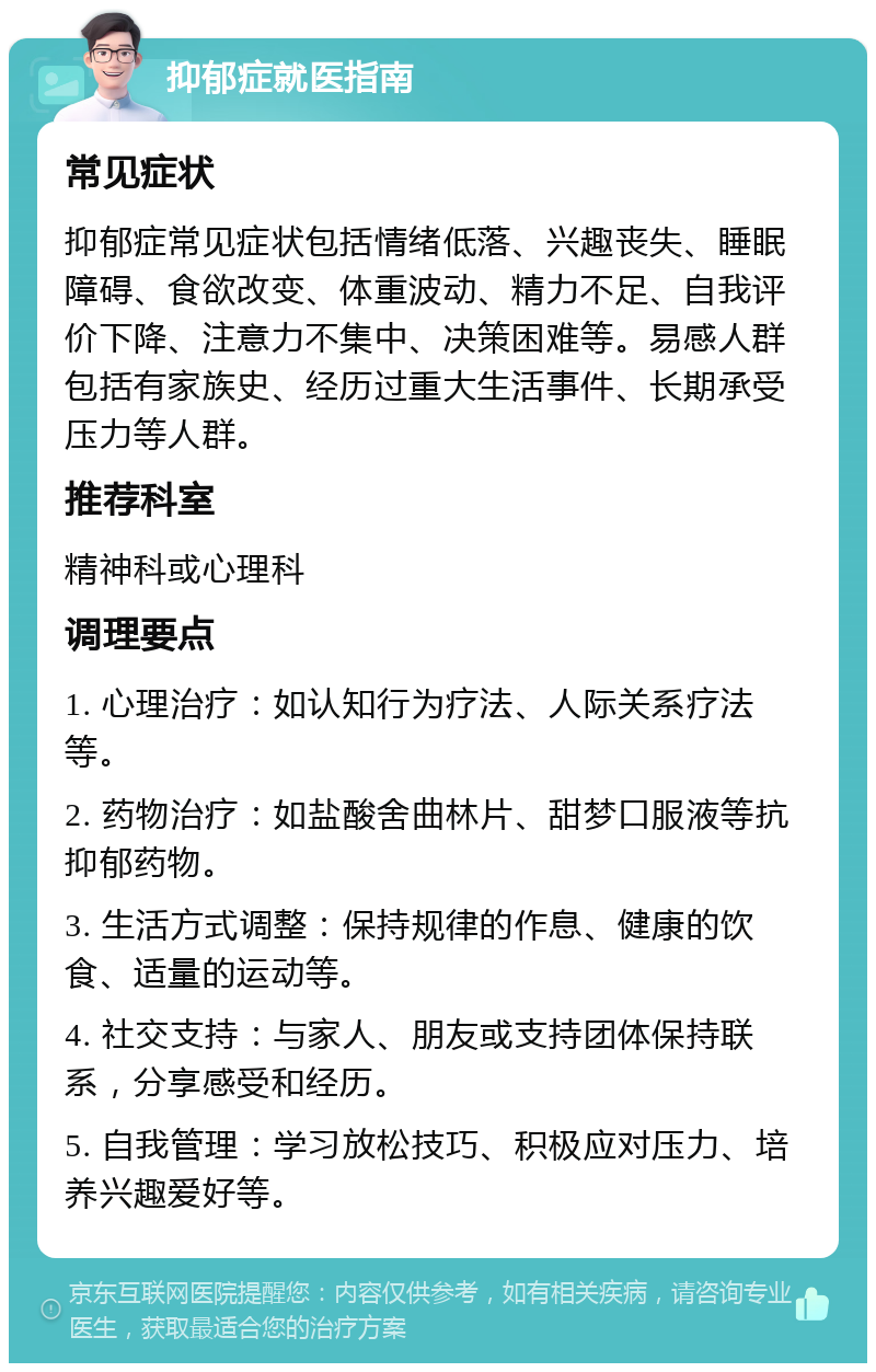 抑郁症就医指南 常见症状 抑郁症常见症状包括情绪低落、兴趣丧失、睡眠障碍、食欲改变、体重波动、精力不足、自我评价下降、注意力不集中、决策困难等。易感人群包括有家族史、经历过重大生活事件、长期承受压力等人群。 推荐科室 精神科或心理科 调理要点 1. 心理治疗：如认知行为疗法、人际关系疗法等。 2. 药物治疗：如盐酸舍曲林片、甜梦口服液等抗抑郁药物。 3. 生活方式调整：保持规律的作息、健康的饮食、适量的运动等。 4. 社交支持：与家人、朋友或支持团体保持联系，分享感受和经历。 5. 自我管理：学习放松技巧、积极应对压力、培养兴趣爱好等。