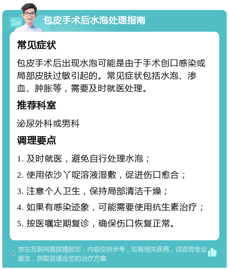 包皮手术后水泡处理指南 常见症状 包皮手术后出现水泡可能是由于手术创口感染或局部皮肤过敏引起的。常见症状包括水泡、渗血、肿胀等，需要及时就医处理。 推荐科室 泌尿外科或男科 调理要点 1. 及时就医，避免自行处理水泡； 2. 使用依沙丫啶溶液湿敷，促进伤口愈合； 3. 注意个人卫生，保持局部清洁干燥； 4. 如果有感染迹象，可能需要使用抗生素治疗； 5. 按医嘱定期复诊，确保伤口恢复正常。