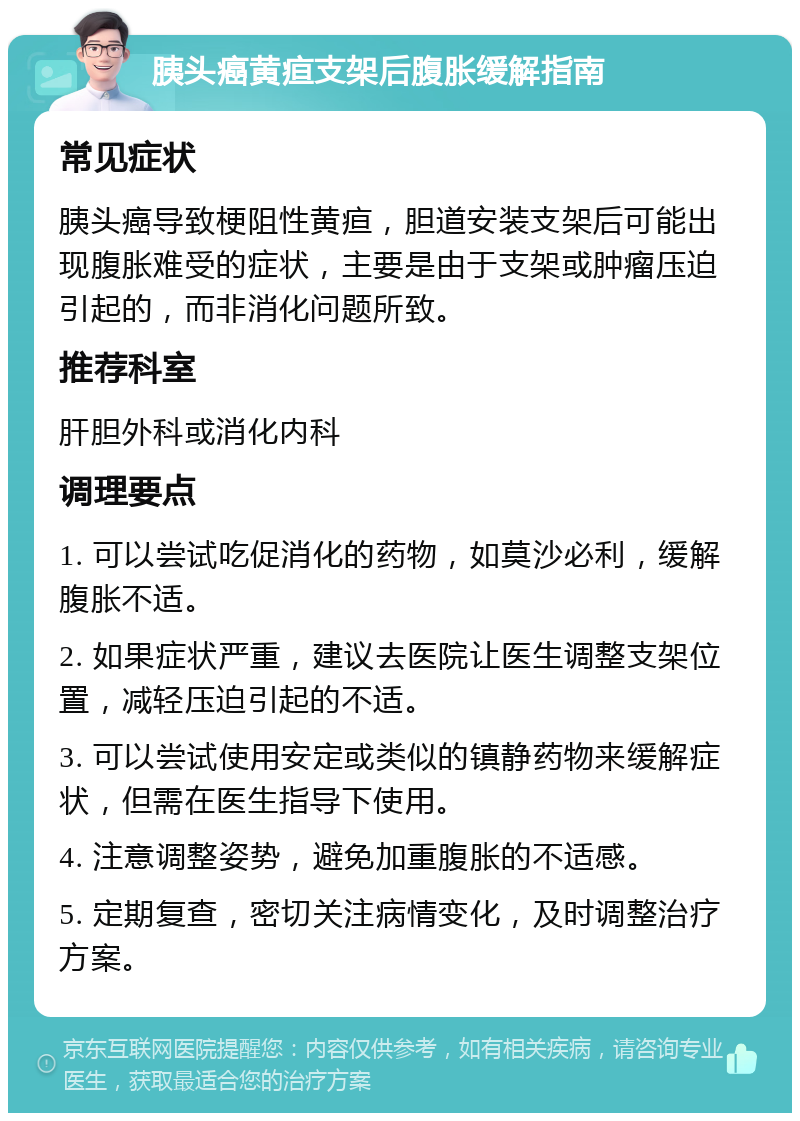 胰头癌黄疸支架后腹胀缓解指南 常见症状 胰头癌导致梗阻性黄疸，胆道安装支架后可能出现腹胀难受的症状，主要是由于支架或肿瘤压迫引起的，而非消化问题所致。 推荐科室 肝胆外科或消化内科 调理要点 1. 可以尝试吃促消化的药物，如莫沙必利，缓解腹胀不适。 2. 如果症状严重，建议去医院让医生调整支架位置，减轻压迫引起的不适。 3. 可以尝试使用安定或类似的镇静药物来缓解症状，但需在医生指导下使用。 4. 注意调整姿势，避免加重腹胀的不适感。 5. 定期复查，密切关注病情变化，及时调整治疗方案。