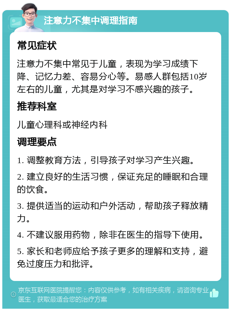 注意力不集中调理指南 常见症状 注意力不集中常见于儿童，表现为学习成绩下降、记忆力差、容易分心等。易感人群包括10岁左右的儿童，尤其是对学习不感兴趣的孩子。 推荐科室 儿童心理科或神经内科 调理要点 1. 调整教育方法，引导孩子对学习产生兴趣。 2. 建立良好的生活习惯，保证充足的睡眠和合理的饮食。 3. 提供适当的运动和户外活动，帮助孩子释放精力。 4. 不建议服用药物，除非在医生的指导下使用。 5. 家长和老师应给予孩子更多的理解和支持，避免过度压力和批评。