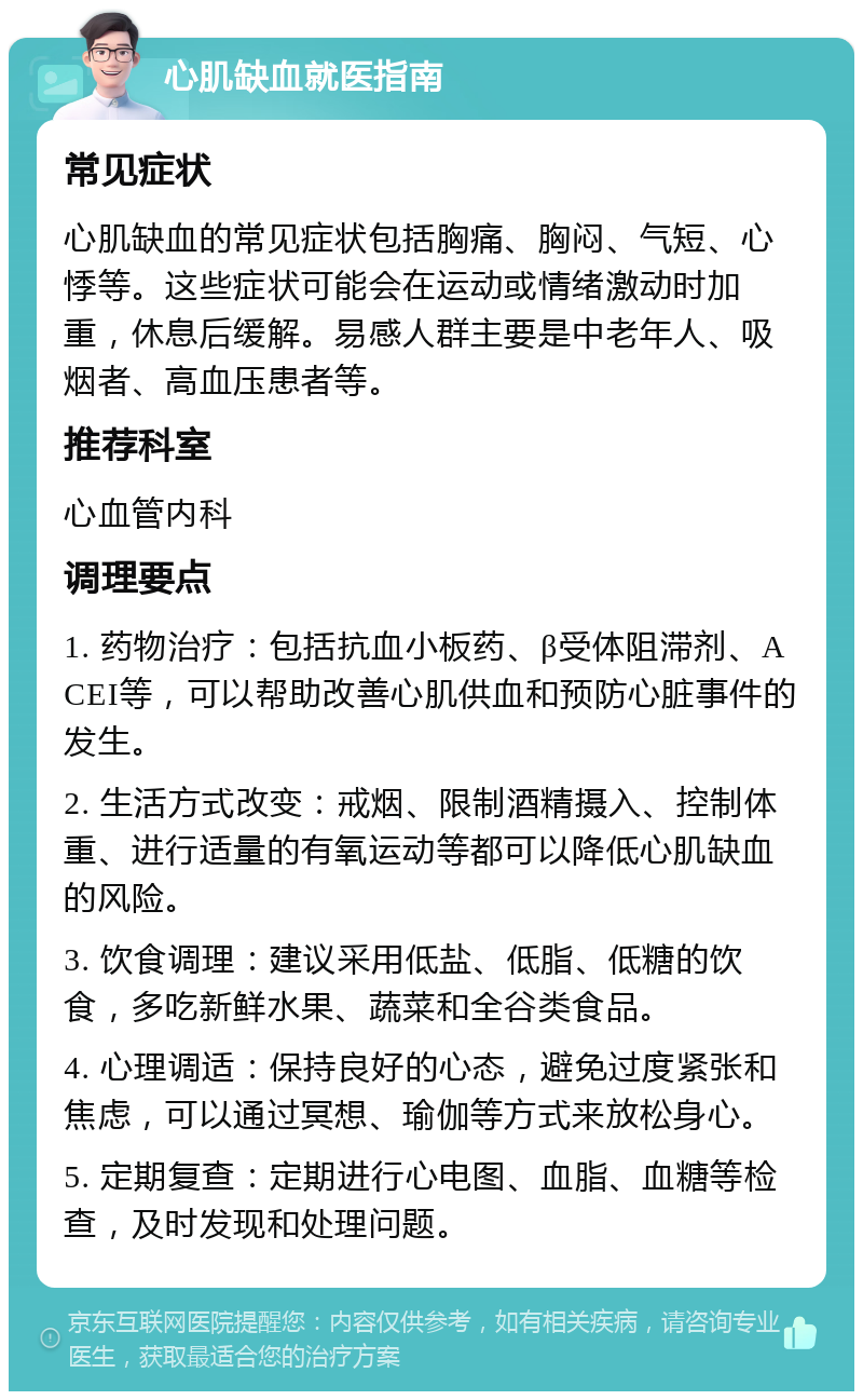 心肌缺血就医指南 常见症状 心肌缺血的常见症状包括胸痛、胸闷、气短、心悸等。这些症状可能会在运动或情绪激动时加重，休息后缓解。易感人群主要是中老年人、吸烟者、高血压患者等。 推荐科室 心血管内科 调理要点 1. 药物治疗：包括抗血小板药、β受体阻滞剂、ACEI等，可以帮助改善心肌供血和预防心脏事件的发生。 2. 生活方式改变：戒烟、限制酒精摄入、控制体重、进行适量的有氧运动等都可以降低心肌缺血的风险。 3. 饮食调理：建议采用低盐、低脂、低糖的饮食，多吃新鲜水果、蔬菜和全谷类食品。 4. 心理调适：保持良好的心态，避免过度紧张和焦虑，可以通过冥想、瑜伽等方式来放松身心。 5. 定期复查：定期进行心电图、血脂、血糖等检查，及时发现和处理问题。