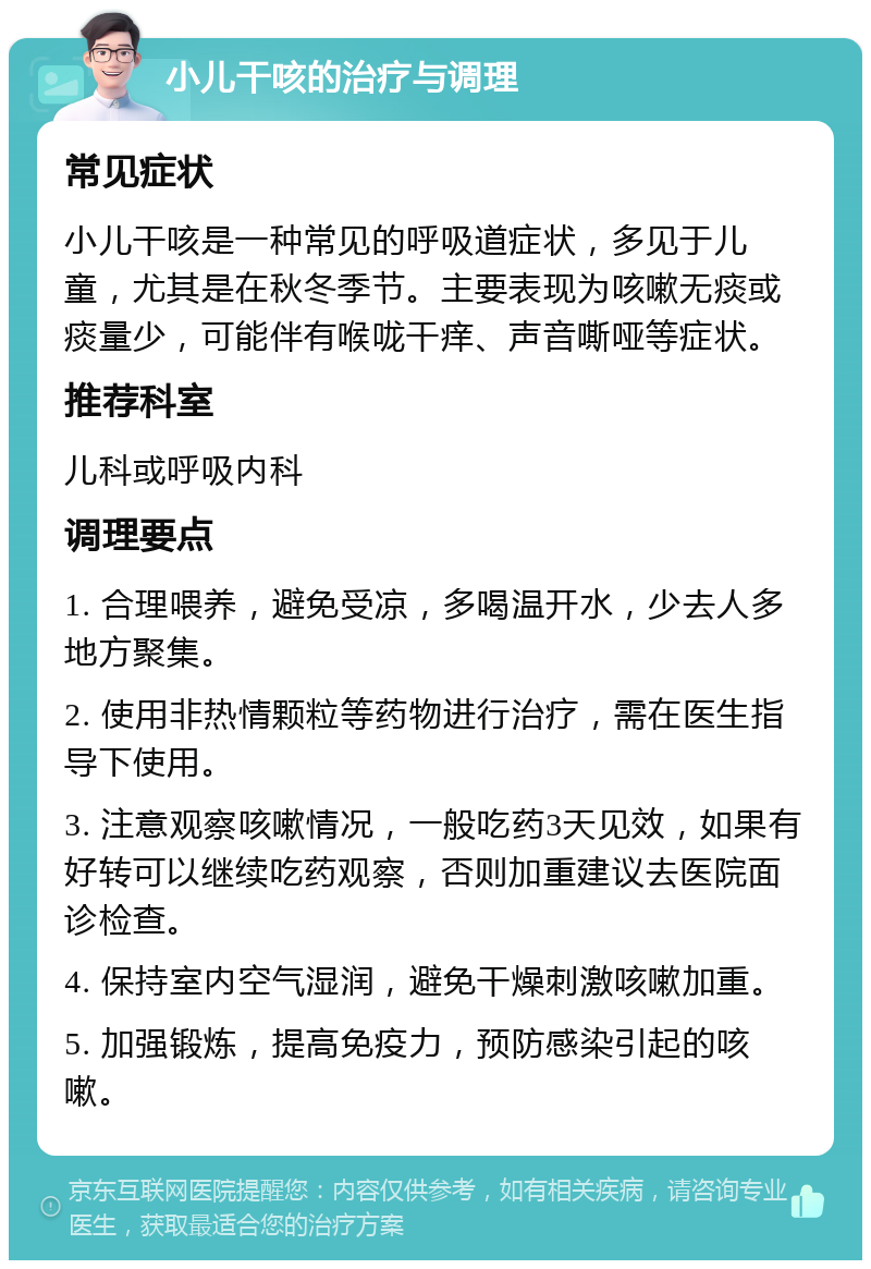 小儿干咳的治疗与调理 常见症状 小儿干咳是一种常见的呼吸道症状，多见于儿童，尤其是在秋冬季节。主要表现为咳嗽无痰或痰量少，可能伴有喉咙干痒、声音嘶哑等症状。 推荐科室 儿科或呼吸内科 调理要点 1. 合理喂养，避免受凉，多喝温开水，少去人多地方聚集。 2. 使用非热情颗粒等药物进行治疗，需在医生指导下使用。 3. 注意观察咳嗽情况，一般吃药3天见效，如果有好转可以继续吃药观察，否则加重建议去医院面诊检查。 4. 保持室内空气湿润，避免干燥刺激咳嗽加重。 5. 加强锻炼，提高免疫力，预防感染引起的咳嗽。