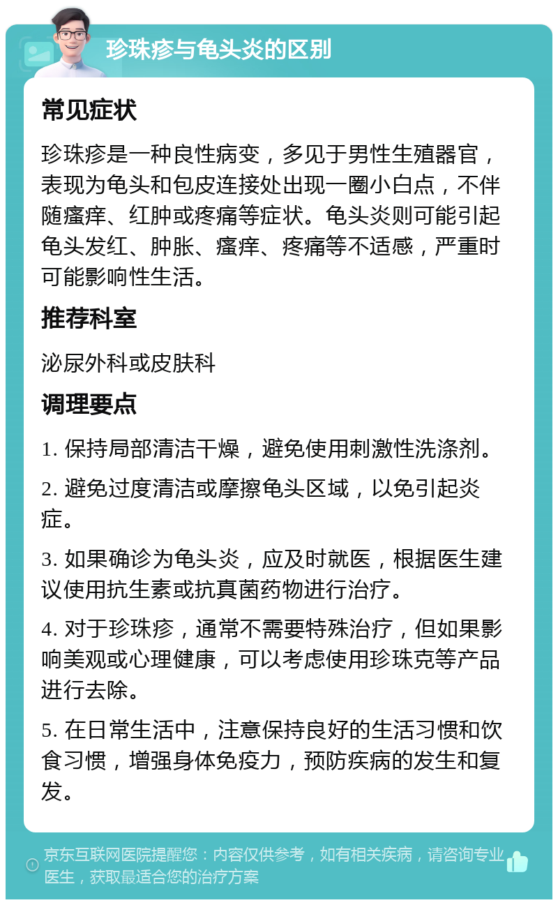 珍珠疹与龟头炎的区别 常见症状 珍珠疹是一种良性病变，多见于男性生殖器官，表现为龟头和包皮连接处出现一圈小白点，不伴随瘙痒、红肿或疼痛等症状。龟头炎则可能引起龟头发红、肿胀、瘙痒、疼痛等不适感，严重时可能影响性生活。 推荐科室 泌尿外科或皮肤科 调理要点 1. 保持局部清洁干燥，避免使用刺激性洗涤剂。 2. 避免过度清洁或摩擦龟头区域，以免引起炎症。 3. 如果确诊为龟头炎，应及时就医，根据医生建议使用抗生素或抗真菌药物进行治疗。 4. 对于珍珠疹，通常不需要特殊治疗，但如果影响美观或心理健康，可以考虑使用珍珠克等产品进行去除。 5. 在日常生活中，注意保持良好的生活习惯和饮食习惯，增强身体免疫力，预防疾病的发生和复发。