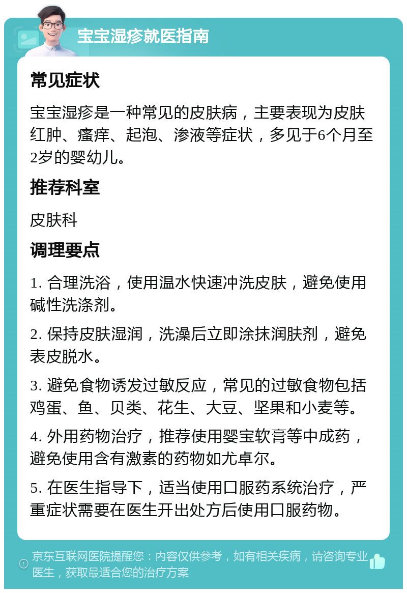 宝宝湿疹就医指南 常见症状 宝宝湿疹是一种常见的皮肤病，主要表现为皮肤红肿、瘙痒、起泡、渗液等症状，多见于6个月至2岁的婴幼儿。 推荐科室 皮肤科 调理要点 1. 合理洗浴，使用温水快速冲洗皮肤，避免使用碱性洗涤剂。 2. 保持皮肤湿润，洗澡后立即涂抹润肤剂，避免表皮脱水。 3. 避免食物诱发过敏反应，常见的过敏食物包括鸡蛋、鱼、贝类、花生、大豆、坚果和小麦等。 4. 外用药物治疗，推荐使用婴宝软膏等中成药，避免使用含有激素的药物如尤卓尔。 5. 在医生指导下，适当使用口服药系统治疗，严重症状需要在医生开出处方后使用口服药物。