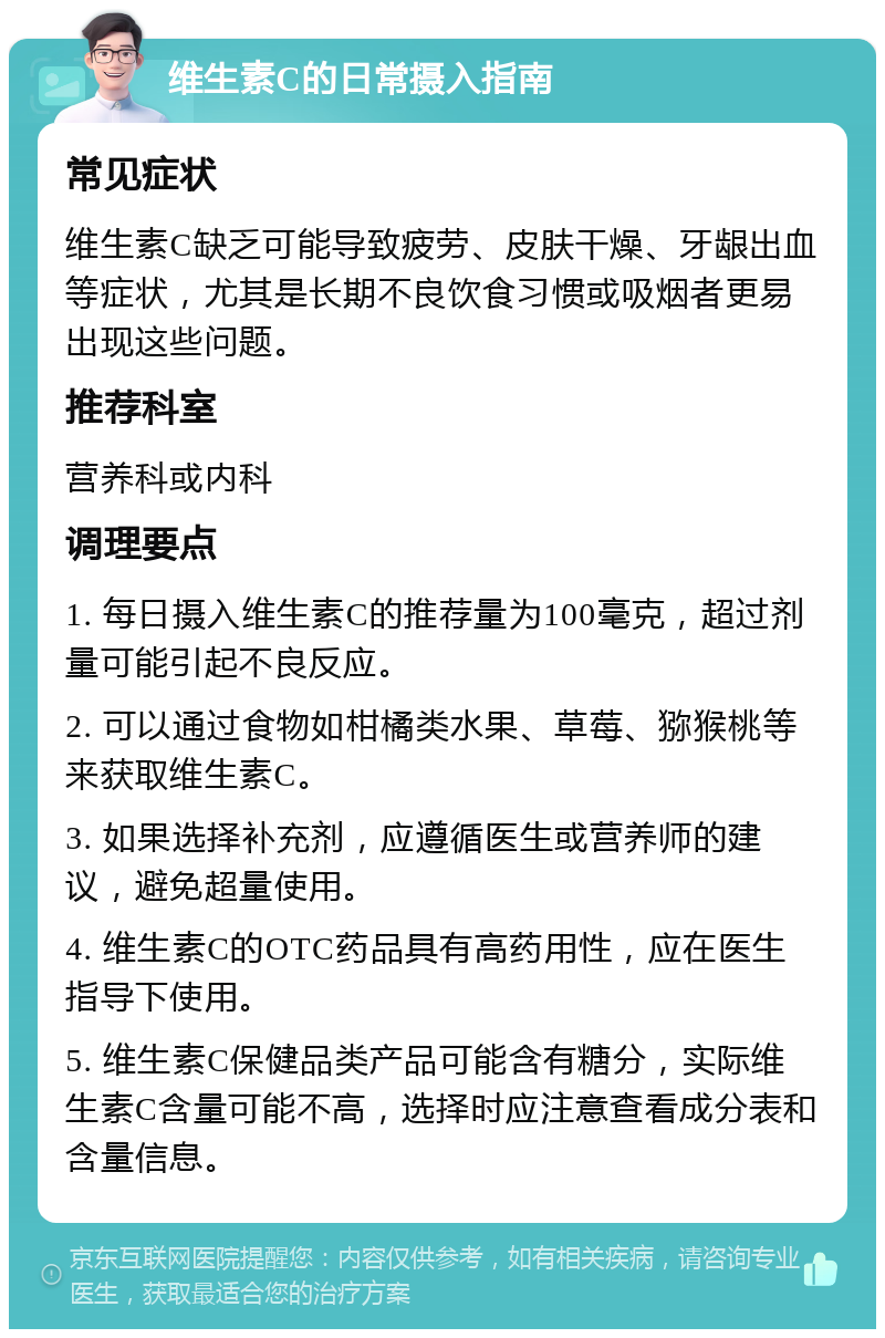 维生素C的日常摄入指南 常见症状 维生素C缺乏可能导致疲劳、皮肤干燥、牙龈出血等症状，尤其是长期不良饮食习惯或吸烟者更易出现这些问题。 推荐科室 营养科或内科 调理要点 1. 每日摄入维生素C的推荐量为100毫克，超过剂量可能引起不良反应。 2. 可以通过食物如柑橘类水果、草莓、猕猴桃等来获取维生素C。 3. 如果选择补充剂，应遵循医生或营养师的建议，避免超量使用。 4. 维生素C的OTC药品具有高药用性，应在医生指导下使用。 5. 维生素C保健品类产品可能含有糖分，实际维生素C含量可能不高，选择时应注意查看成分表和含量信息。