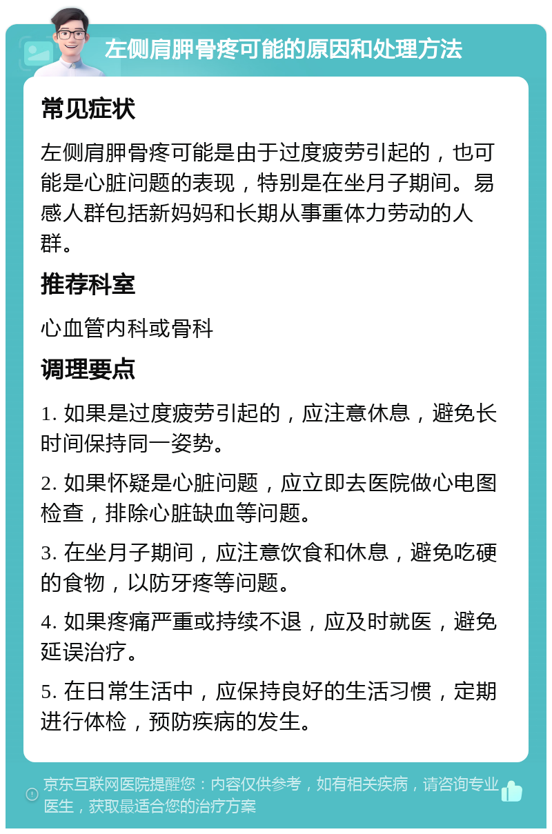 左侧肩胛骨疼可能的原因和处理方法 常见症状 左侧肩胛骨疼可能是由于过度疲劳引起的，也可能是心脏问题的表现，特别是在坐月子期间。易感人群包括新妈妈和长期从事重体力劳动的人群。 推荐科室 心血管内科或骨科 调理要点 1. 如果是过度疲劳引起的，应注意休息，避免长时间保持同一姿势。 2. 如果怀疑是心脏问题，应立即去医院做心电图检查，排除心脏缺血等问题。 3. 在坐月子期间，应注意饮食和休息，避免吃硬的食物，以防牙疼等问题。 4. 如果疼痛严重或持续不退，应及时就医，避免延误治疗。 5. 在日常生活中，应保持良好的生活习惯，定期进行体检，预防疾病的发生。