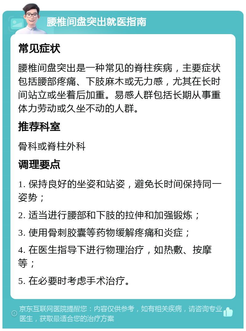 腰椎间盘突出就医指南 常见症状 腰椎间盘突出是一种常见的脊柱疾病，主要症状包括腰部疼痛、下肢麻木或无力感，尤其在长时间站立或坐着后加重。易感人群包括长期从事重体力劳动或久坐不动的人群。 推荐科室 骨科或脊柱外科 调理要点 1. 保持良好的坐姿和站姿，避免长时间保持同一姿势； 2. 适当进行腰部和下肢的拉伸和加强锻炼； 3. 使用骨刺胶囊等药物缓解疼痛和炎症； 4. 在医生指导下进行物理治疗，如热敷、按摩等； 5. 在必要时考虑手术治疗。