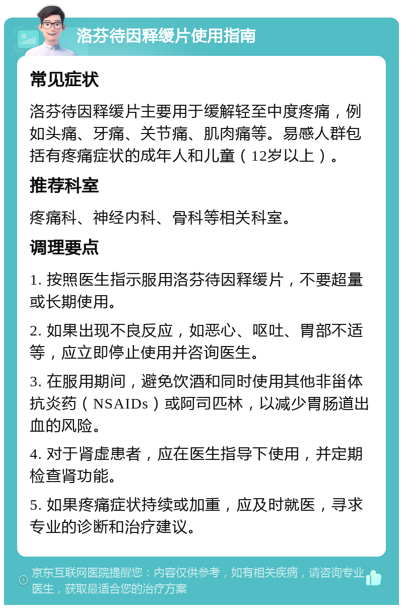 洛芬待因释缓片使用指南 常见症状 洛芬待因释缓片主要用于缓解轻至中度疼痛，例如头痛、牙痛、关节痛、肌肉痛等。易感人群包括有疼痛症状的成年人和儿童（12岁以上）。 推荐科室 疼痛科、神经内科、骨科等相关科室。 调理要点 1. 按照医生指示服用洛芬待因释缓片，不要超量或长期使用。 2. 如果出现不良反应，如恶心、呕吐、胃部不适等，应立即停止使用并咨询医生。 3. 在服用期间，避免饮酒和同时使用其他非甾体抗炎药（NSAIDs）或阿司匹林，以减少胃肠道出血的风险。 4. 对于肾虚患者，应在医生指导下使用，并定期检查肾功能。 5. 如果疼痛症状持续或加重，应及时就医，寻求专业的诊断和治疗建议。