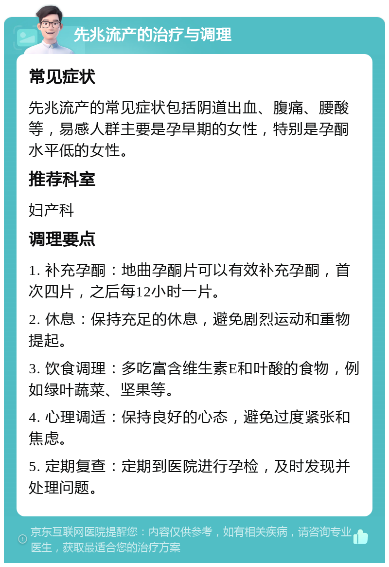 先兆流产的治疗与调理 常见症状 先兆流产的常见症状包括阴道出血、腹痛、腰酸等，易感人群主要是孕早期的女性，特别是孕酮水平低的女性。 推荐科室 妇产科 调理要点 1. 补充孕酮：地曲孕酮片可以有效补充孕酮，首次四片，之后每12小时一片。 2. 休息：保持充足的休息，避免剧烈运动和重物提起。 3. 饮食调理：多吃富含维生素E和叶酸的食物，例如绿叶蔬菜、坚果等。 4. 心理调适：保持良好的心态，避免过度紧张和焦虑。 5. 定期复查：定期到医院进行孕检，及时发现并处理问题。