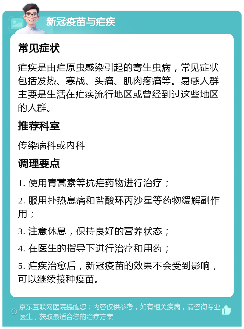 新冠疫苗与疟疾 常见症状 疟疾是由疟原虫感染引起的寄生虫病，常见症状包括发热、寒战、头痛、肌肉疼痛等。易感人群主要是生活在疟疾流行地区或曾经到过这些地区的人群。 推荐科室 传染病科或内科 调理要点 1. 使用青蒿素等抗疟药物进行治疗； 2. 服用扑热息痛和盐酸环丙沙星等药物缓解副作用； 3. 注意休息，保持良好的营养状态； 4. 在医生的指导下进行治疗和用药； 5. 疟疾治愈后，新冠疫苗的效果不会受到影响，可以继续接种疫苗。