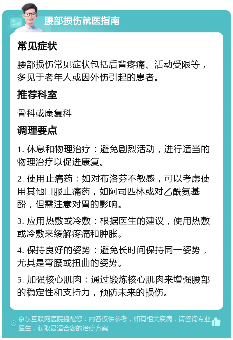 腰部损伤就医指南 常见症状 腰部损伤常见症状包括后背疼痛、活动受限等，多见于老年人或因外伤引起的患者。 推荐科室 骨科或康复科 调理要点 1. 休息和物理治疗：避免剧烈活动，进行适当的物理治疗以促进康复。 2. 使用止痛药：如对布洛芬不敏感，可以考虑使用其他口服止痛药，如阿司匹林或对乙酰氨基酚，但需注意对胃的影响。 3. 应用热敷或冷敷：根据医生的建议，使用热敷或冷敷来缓解疼痛和肿胀。 4. 保持良好的姿势：避免长时间保持同一姿势，尤其是弯腰或扭曲的姿势。 5. 加强核心肌肉：通过锻炼核心肌肉来增强腰部的稳定性和支持力，预防未来的损伤。