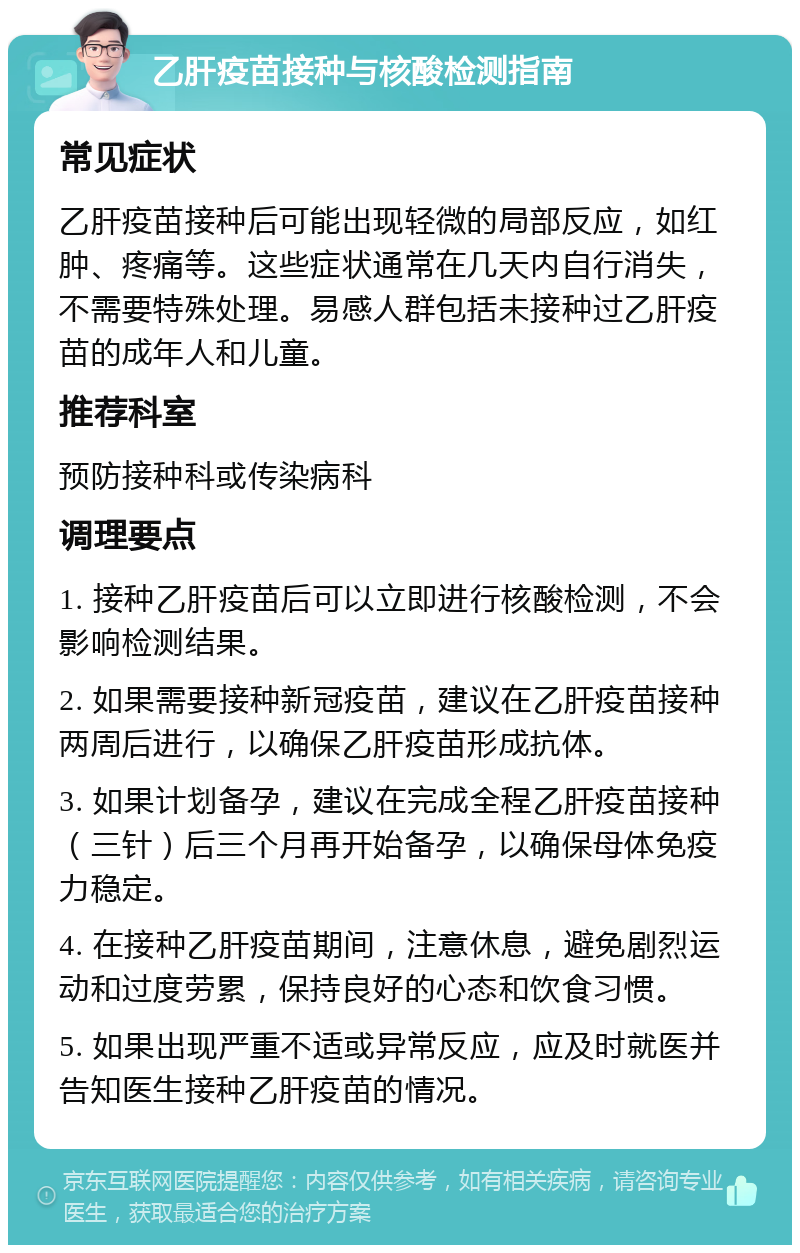 乙肝疫苗接种与核酸检测指南 常见症状 乙肝疫苗接种后可能出现轻微的局部反应，如红肿、疼痛等。这些症状通常在几天内自行消失，不需要特殊处理。易感人群包括未接种过乙肝疫苗的成年人和儿童。 推荐科室 预防接种科或传染病科 调理要点 1. 接种乙肝疫苗后可以立即进行核酸检测，不会影响检测结果。 2. 如果需要接种新冠疫苗，建议在乙肝疫苗接种两周后进行，以确保乙肝疫苗形成抗体。 3. 如果计划备孕，建议在完成全程乙肝疫苗接种（三针）后三个月再开始备孕，以确保母体免疫力稳定。 4. 在接种乙肝疫苗期间，注意休息，避免剧烈运动和过度劳累，保持良好的心态和饮食习惯。 5. 如果出现严重不适或异常反应，应及时就医并告知医生接种乙肝疫苗的情况。