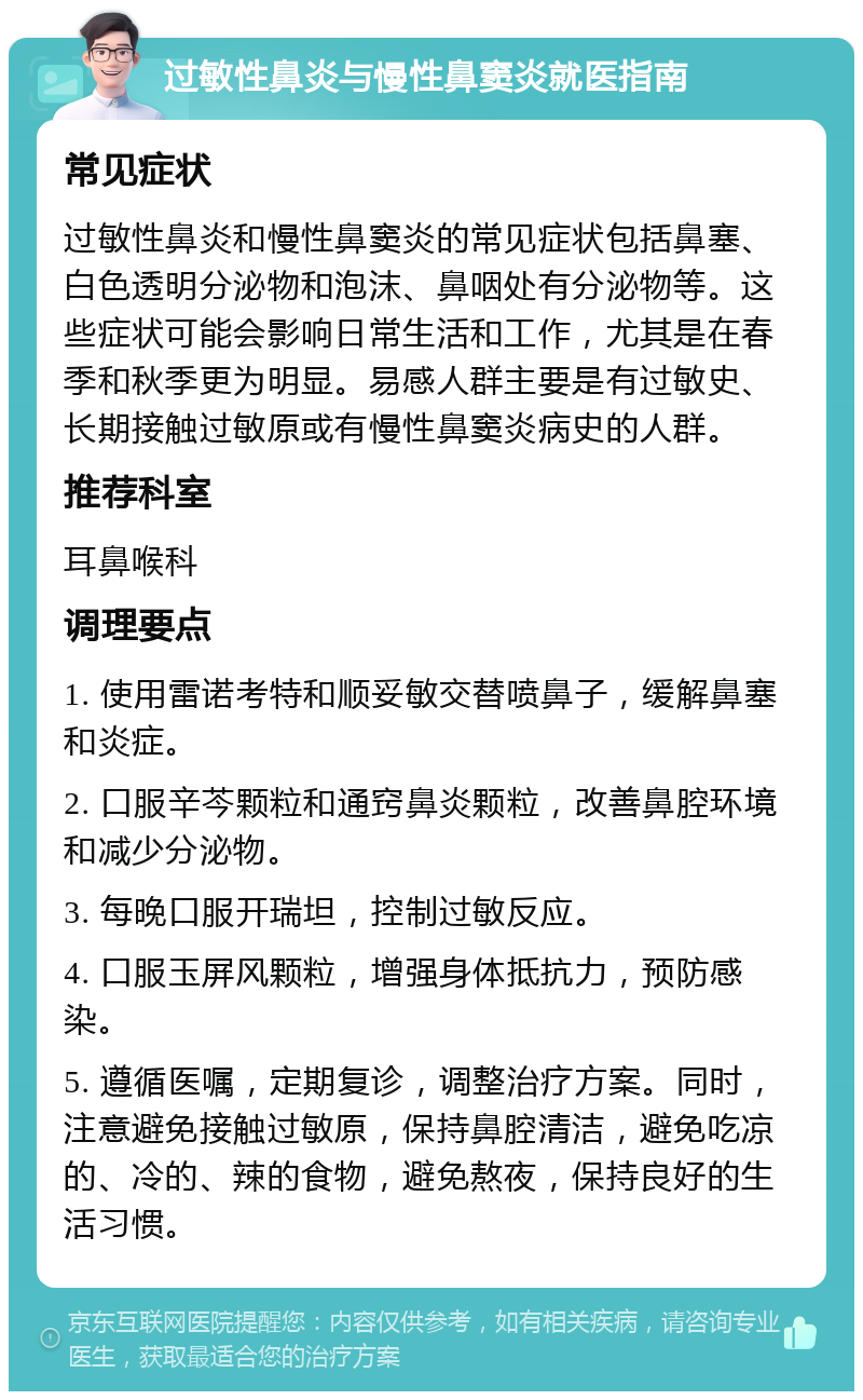 过敏性鼻炎与慢性鼻窦炎就医指南 常见症状 过敏性鼻炎和慢性鼻窦炎的常见症状包括鼻塞、白色透明分泌物和泡沫、鼻咽处有分泌物等。这些症状可能会影响日常生活和工作，尤其是在春季和秋季更为明显。易感人群主要是有过敏史、长期接触过敏原或有慢性鼻窦炎病史的人群。 推荐科室 耳鼻喉科 调理要点 1. 使用雷诺考特和顺妥敏交替喷鼻子，缓解鼻塞和炎症。 2. 口服辛芩颗粒和通窍鼻炎颗粒，改善鼻腔环境和减少分泌物。 3. 每晚口服开瑞坦，控制过敏反应。 4. 口服玉屏风颗粒，增强身体抵抗力，预防感染。 5. 遵循医嘱，定期复诊，调整治疗方案。同时，注意避免接触过敏原，保持鼻腔清洁，避免吃凉的、冷的、辣的食物，避免熬夜，保持良好的生活习惯。