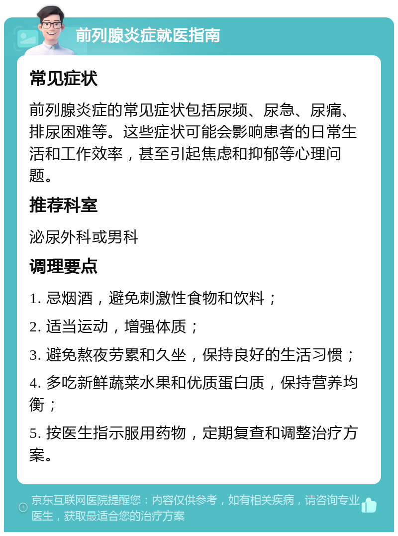 前列腺炎症就医指南 常见症状 前列腺炎症的常见症状包括尿频、尿急、尿痛、排尿困难等。这些症状可能会影响患者的日常生活和工作效率，甚至引起焦虑和抑郁等心理问题。 推荐科室 泌尿外科或男科 调理要点 1. 忌烟酒，避免刺激性食物和饮料； 2. 适当运动，增强体质； 3. 避免熬夜劳累和久坐，保持良好的生活习惯； 4. 多吃新鲜蔬菜水果和优质蛋白质，保持营养均衡； 5. 按医生指示服用药物，定期复查和调整治疗方案。