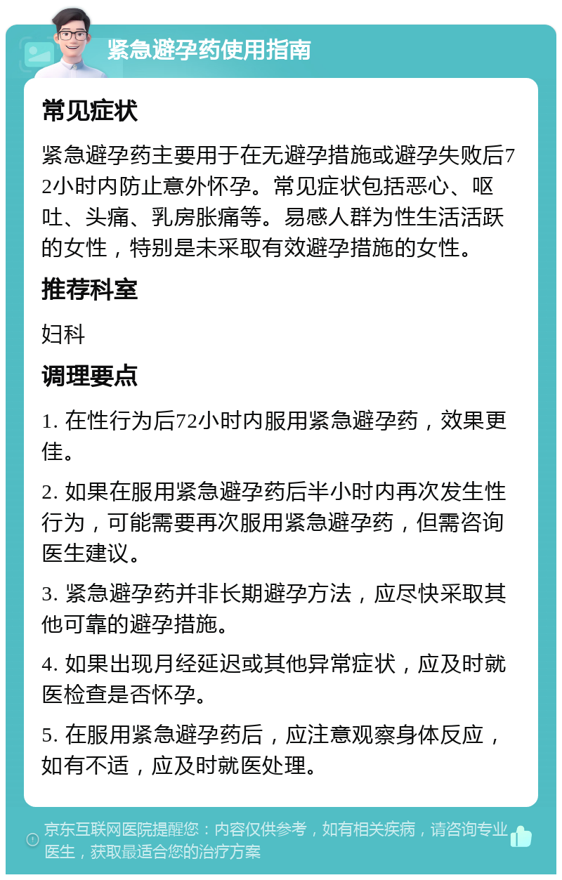 紧急避孕药使用指南 常见症状 紧急避孕药主要用于在无避孕措施或避孕失败后72小时内防止意外怀孕。常见症状包括恶心、呕吐、头痛、乳房胀痛等。易感人群为性生活活跃的女性，特别是未采取有效避孕措施的女性。 推荐科室 妇科 调理要点 1. 在性行为后72小时内服用紧急避孕药，效果更佳。 2. 如果在服用紧急避孕药后半小时内再次发生性行为，可能需要再次服用紧急避孕药，但需咨询医生建议。 3. 紧急避孕药并非长期避孕方法，应尽快采取其他可靠的避孕措施。 4. 如果出现月经延迟或其他异常症状，应及时就医检查是否怀孕。 5. 在服用紧急避孕药后，应注意观察身体反应，如有不适，应及时就医处理。