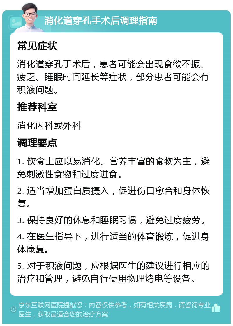 消化道穿孔手术后调理指南 常见症状 消化道穿孔手术后，患者可能会出现食欲不振、疲乏、睡眠时间延长等症状，部分患者可能会有积液问题。 推荐科室 消化内科或外科 调理要点 1. 饮食上应以易消化、营养丰富的食物为主，避免刺激性食物和过度进食。 2. 适当增加蛋白质摄入，促进伤口愈合和身体恢复。 3. 保持良好的休息和睡眠习惯，避免过度疲劳。 4. 在医生指导下，进行适当的体育锻炼，促进身体康复。 5. 对于积液问题，应根据医生的建议进行相应的治疗和管理，避免自行使用物理烤电等设备。