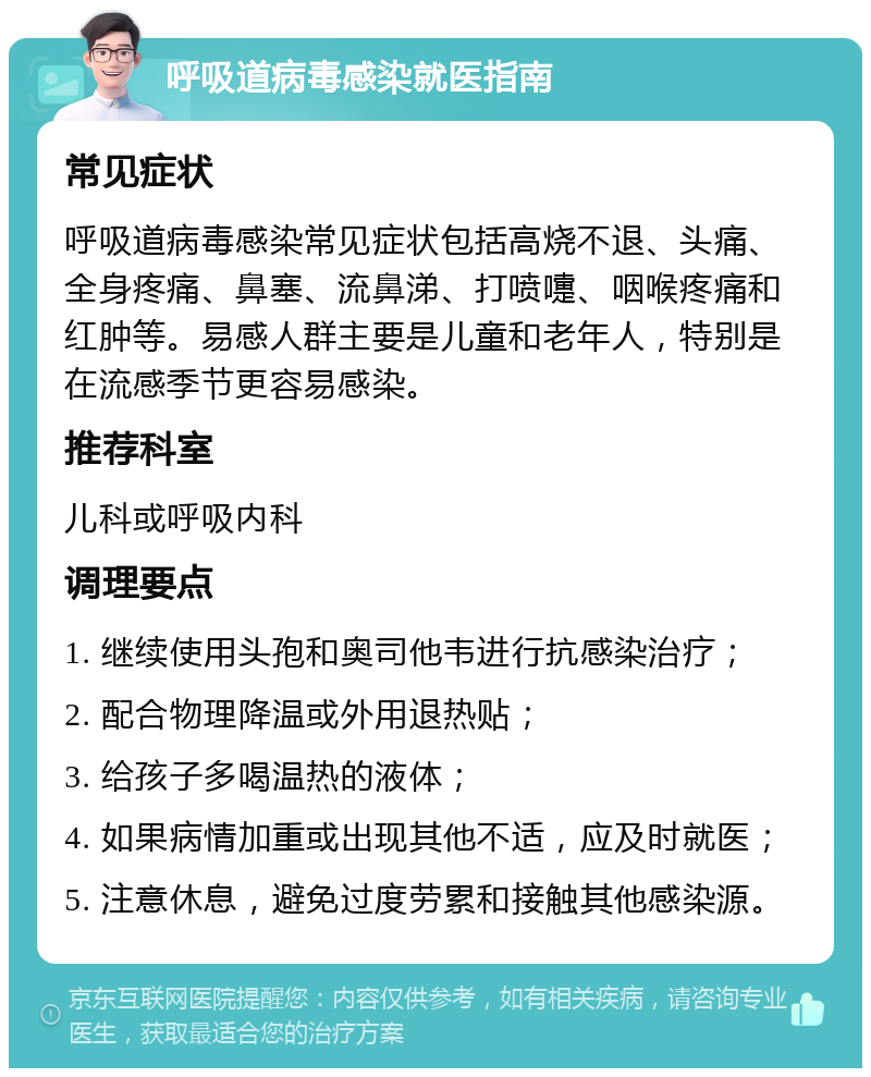 呼吸道病毒感染就医指南 常见症状 呼吸道病毒感染常见症状包括高烧不退、头痛、全身疼痛、鼻塞、流鼻涕、打喷嚏、咽喉疼痛和红肿等。易感人群主要是儿童和老年人，特别是在流感季节更容易感染。 推荐科室 儿科或呼吸内科 调理要点 1. 继续使用头孢和奥司他韦进行抗感染治疗； 2. 配合物理降温或外用退热贴； 3. 给孩子多喝温热的液体； 4. 如果病情加重或出现其他不适，应及时就医； 5. 注意休息，避免过度劳累和接触其他感染源。