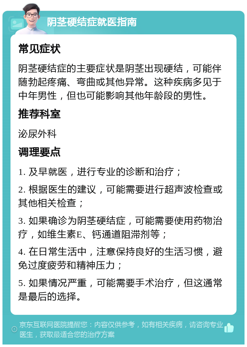 阴茎硬结症就医指南 常见症状 阴茎硬结症的主要症状是阴茎出现硬结，可能伴随勃起疼痛、弯曲或其他异常。这种疾病多见于中年男性，但也可能影响其他年龄段的男性。 推荐科室 泌尿外科 调理要点 1. 及早就医，进行专业的诊断和治疗； 2. 根据医生的建议，可能需要进行超声波检查或其他相关检查； 3. 如果确诊为阴茎硬结症，可能需要使用药物治疗，如维生素E、钙通道阻滞剂等； 4. 在日常生活中，注意保持良好的生活习惯，避免过度疲劳和精神压力； 5. 如果情况严重，可能需要手术治疗，但这通常是最后的选择。