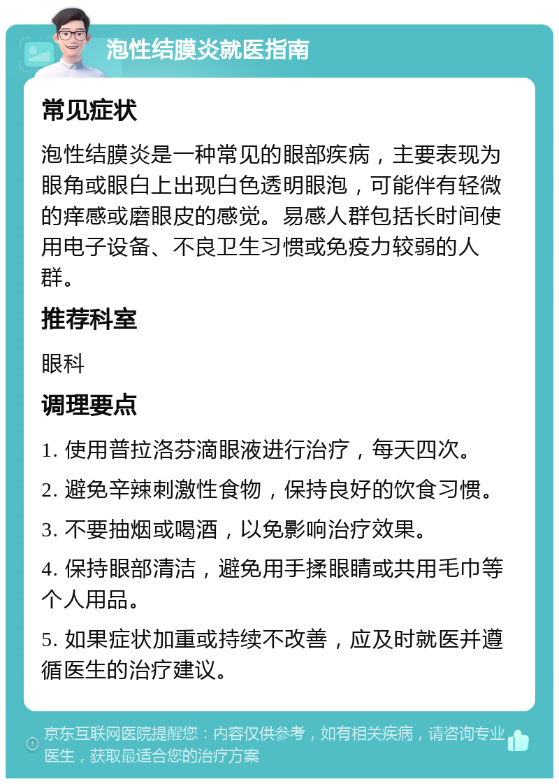 泡性结膜炎就医指南 常见症状 泡性结膜炎是一种常见的眼部疾病，主要表现为眼角或眼白上出现白色透明眼泡，可能伴有轻微的痒感或磨眼皮的感觉。易感人群包括长时间使用电子设备、不良卫生习惯或免疫力较弱的人群。 推荐科室 眼科 调理要点 1. 使用普拉洛芬滴眼液进行治疗，每天四次。 2. 避免辛辣刺激性食物，保持良好的饮食习惯。 3. 不要抽烟或喝酒，以免影响治疗效果。 4. 保持眼部清洁，避免用手揉眼睛或共用毛巾等个人用品。 5. 如果症状加重或持续不改善，应及时就医并遵循医生的治疗建议。