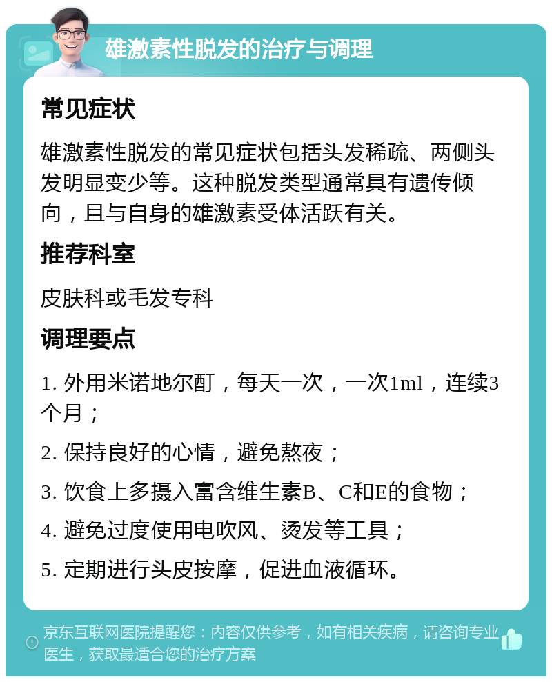 雄激素性脱发的治疗与调理 常见症状 雄激素性脱发的常见症状包括头发稀疏、两侧头发明显变少等。这种脱发类型通常具有遗传倾向，且与自身的雄激素受体活跃有关。 推荐科室 皮肤科或毛发专科 调理要点 1. 外用米诺地尔酊，每天一次，一次1ml，连续3个月； 2. 保持良好的心情，避免熬夜； 3. 饮食上多摄入富含维生素B、C和E的食物； 4. 避免过度使用电吹风、烫发等工具； 5. 定期进行头皮按摩，促进血液循环。