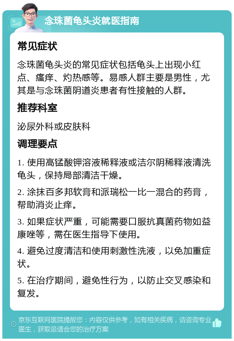 念珠菌龟头炎就医指南 常见症状 念珠菌龟头炎的常见症状包括龟头上出现小红点、瘙痒、灼热感等。易感人群主要是男性，尤其是与念珠菌阴道炎患者有性接触的人群。 推荐科室 泌尿外科或皮肤科 调理要点 1. 使用高锰酸钾溶液稀释液或洁尔阴稀释液清洗龟头，保持局部清洁干燥。 2. 涂抹百多邦软膏和派瑞松一比一混合的药膏，帮助消炎止痒。 3. 如果症状严重，可能需要口服抗真菌药物如益康唑等，需在医生指导下使用。 4. 避免过度清洁和使用刺激性洗液，以免加重症状。 5. 在治疗期间，避免性行为，以防止交叉感染和复发。