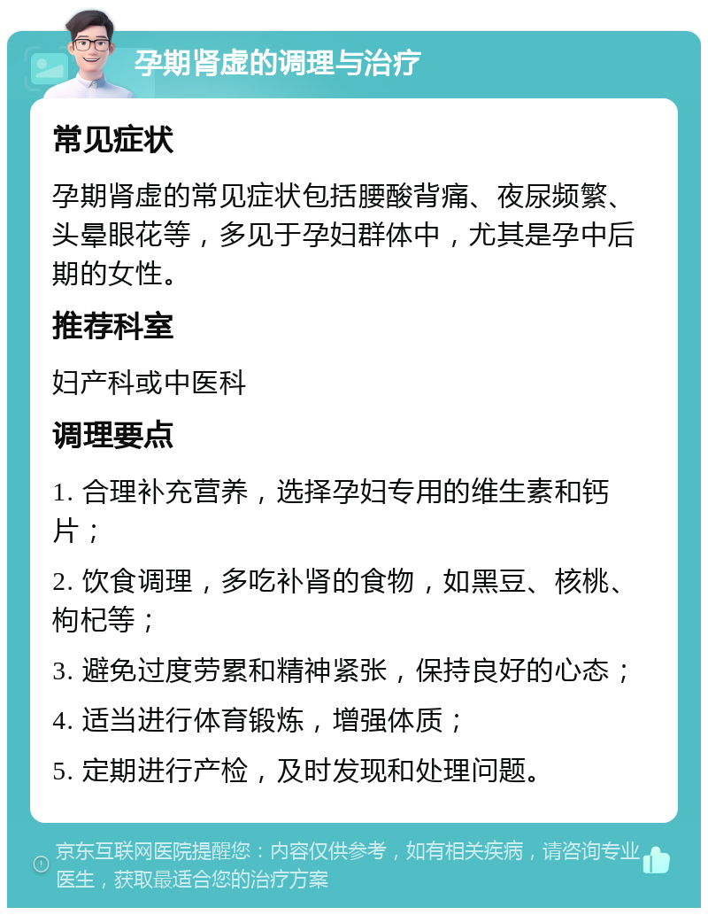 孕期肾虚的调理与治疗 常见症状 孕期肾虚的常见症状包括腰酸背痛、夜尿频繁、头晕眼花等，多见于孕妇群体中，尤其是孕中后期的女性。 推荐科室 妇产科或中医科 调理要点 1. 合理补充营养，选择孕妇专用的维生素和钙片； 2. 饮食调理，多吃补肾的食物，如黑豆、核桃、枸杞等； 3. 避免过度劳累和精神紧张，保持良好的心态； 4. 适当进行体育锻炼，增强体质； 5. 定期进行产检，及时发现和处理问题。