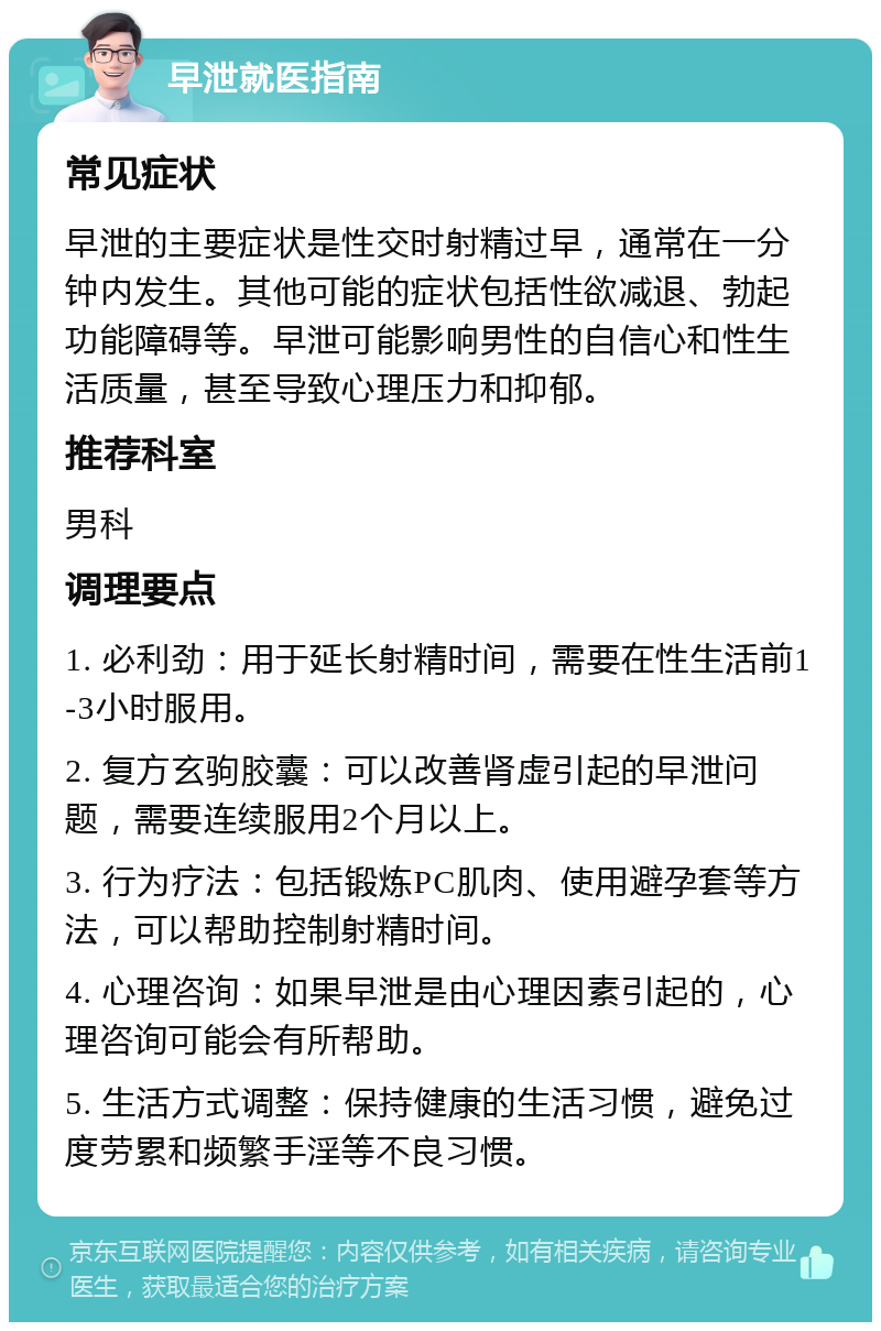 早泄就医指南 常见症状 早泄的主要症状是性交时射精过早，通常在一分钟内发生。其他可能的症状包括性欲减退、勃起功能障碍等。早泄可能影响男性的自信心和性生活质量，甚至导致心理压力和抑郁。 推荐科室 男科 调理要点 1. 必利劲：用于延长射精时间，需要在性生活前1-3小时服用。 2. 复方玄驹胶囊：可以改善肾虚引起的早泄问题，需要连续服用2个月以上。 3. 行为疗法：包括锻炼PC肌肉、使用避孕套等方法，可以帮助控制射精时间。 4. 心理咨询：如果早泄是由心理因素引起的，心理咨询可能会有所帮助。 5. 生活方式调整：保持健康的生活习惯，避免过度劳累和频繁手淫等不良习惯。