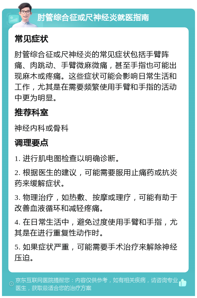 肘管综合征或尺神经炎就医指南 常见症状 肘管综合征或尺神经炎的常见症状包括手臂阵痛、肉跳动、手臂微麻微痛，甚至手指也可能出现麻木或疼痛。这些症状可能会影响日常生活和工作，尤其是在需要频繁使用手臂和手指的活动中更为明显。 推荐科室 神经内科或骨科 调理要点 1. 进行肌电图检查以明确诊断。 2. 根据医生的建议，可能需要服用止痛药或抗炎药来缓解症状。 3. 物理治疗，如热敷、按摩或理疗，可能有助于改善血液循环和减轻疼痛。 4. 在日常生活中，避免过度使用手臂和手指，尤其是在进行重复性动作时。 5. 如果症状严重，可能需要手术治疗来解除神经压迫。