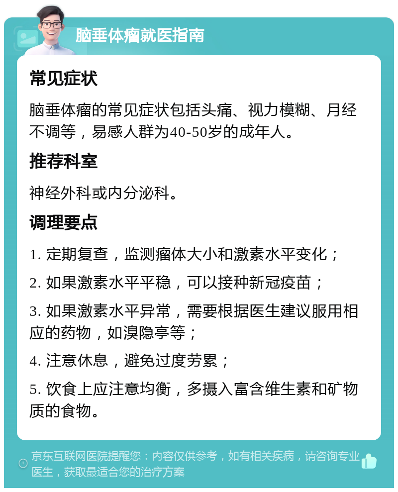 脑垂体瘤就医指南 常见症状 脑垂体瘤的常见症状包括头痛、视力模糊、月经不调等，易感人群为40-50岁的成年人。 推荐科室 神经外科或内分泌科。 调理要点 1. 定期复查，监测瘤体大小和激素水平变化； 2. 如果激素水平平稳，可以接种新冠疫苗； 3. 如果激素水平异常，需要根据医生建议服用相应的药物，如溴隐亭等； 4. 注意休息，避免过度劳累； 5. 饮食上应注意均衡，多摄入富含维生素和矿物质的食物。