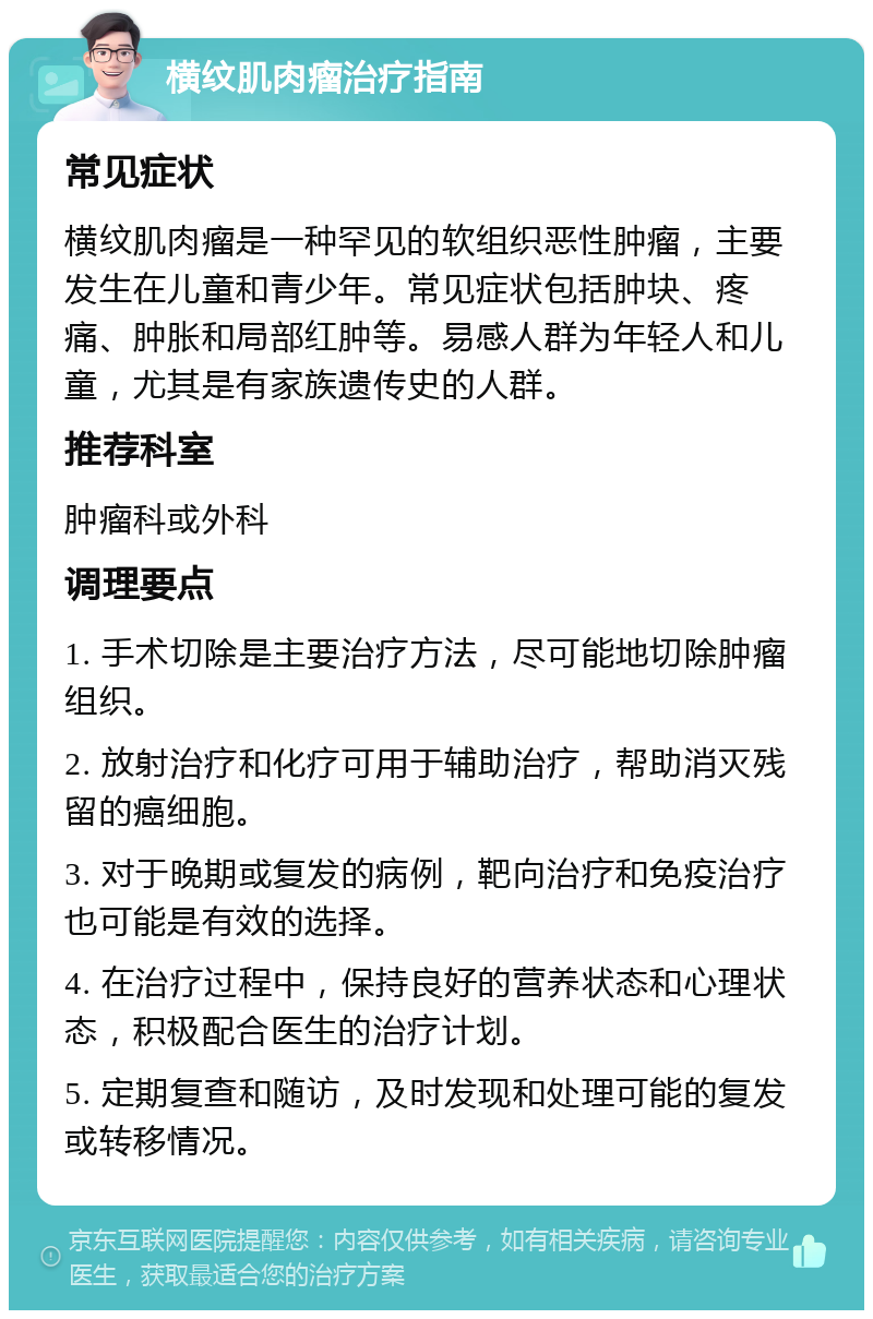 横纹肌肉瘤治疗指南 常见症状 横纹肌肉瘤是一种罕见的软组织恶性肿瘤，主要发生在儿童和青少年。常见症状包括肿块、疼痛、肿胀和局部红肿等。易感人群为年轻人和儿童，尤其是有家族遗传史的人群。 推荐科室 肿瘤科或外科 调理要点 1. 手术切除是主要治疗方法，尽可能地切除肿瘤组织。 2. 放射治疗和化疗可用于辅助治疗，帮助消灭残留的癌细胞。 3. 对于晚期或复发的病例，靶向治疗和免疫治疗也可能是有效的选择。 4. 在治疗过程中，保持良好的营养状态和心理状态，积极配合医生的治疗计划。 5. 定期复查和随访，及时发现和处理可能的复发或转移情况。