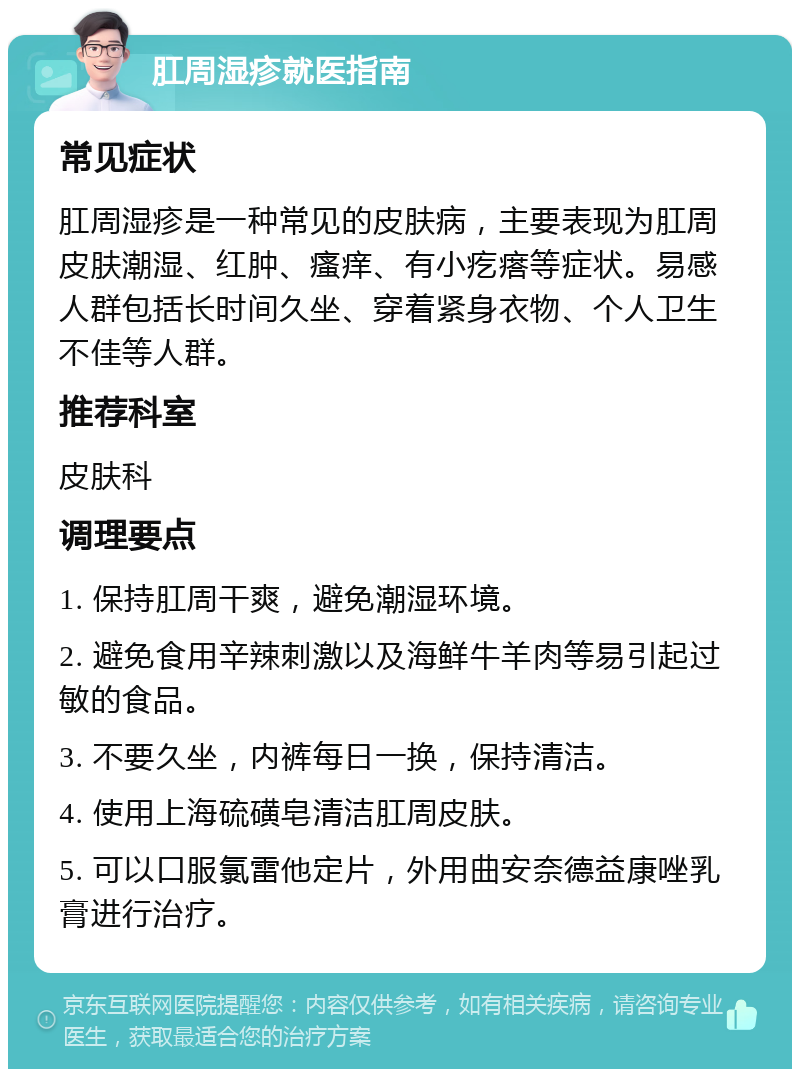 肛周湿疹就医指南 常见症状 肛周湿疹是一种常见的皮肤病，主要表现为肛周皮肤潮湿、红肿、瘙痒、有小疙瘩等症状。易感人群包括长时间久坐、穿着紧身衣物、个人卫生不佳等人群。 推荐科室 皮肤科 调理要点 1. 保持肛周干爽，避免潮湿环境。 2. 避免食用辛辣刺激以及海鲜牛羊肉等易引起过敏的食品。 3. 不要久坐，内裤每日一换，保持清洁。 4. 使用上海硫磺皂清洁肛周皮肤。 5. 可以口服氯雷他定片，外用曲安奈德益康唑乳膏进行治疗。