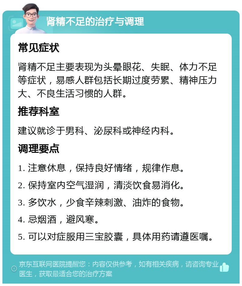 肾精不足的治疗与调理 常见症状 肾精不足主要表现为头晕眼花、失眠、体力不足等症状，易感人群包括长期过度劳累、精神压力大、不良生活习惯的人群。 推荐科室 建议就诊于男科、泌尿科或神经内科。 调理要点 1. 注意休息，保持良好情绪，规律作息。 2. 保持室内空气湿润，清淡饮食易消化。 3. 多饮水，少食辛辣刺激、油炸的食物。 4. 忌烟酒，避风寒。 5. 可以对症服用三宝胶囊，具体用药请遵医嘱。